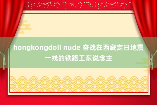 hongkongdoll nude 奋战在西藏定日地震一线的铁路工东说念主