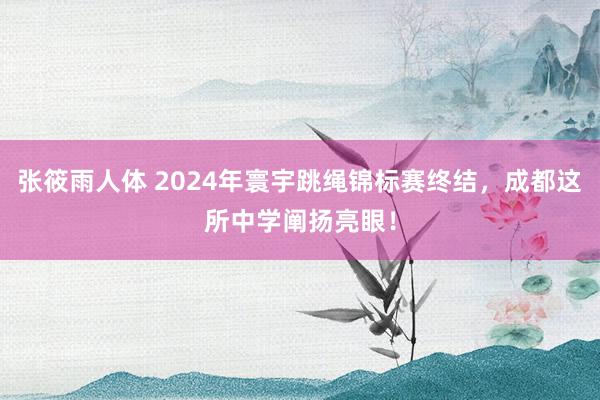 张筱雨人体 2024年寰宇跳绳锦标赛终结，成都这所中学阐扬亮眼！