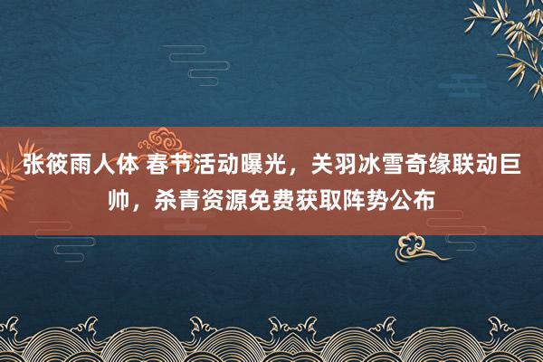 张筱雨人体 春节活动曝光，关羽冰雪奇缘联动巨帅，杀青资源免费获取阵势公布