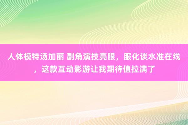 人体模特汤加丽 副角演技亮眼，服化谈水准在线，这款互动影游让我期待值拉满了