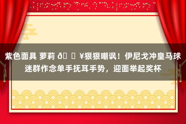 紫色面具 萝莉 🎥狠狠嘲讽！伊尼戈冲皇马球迷群作念单手抚耳手势，迎面举起奖杯