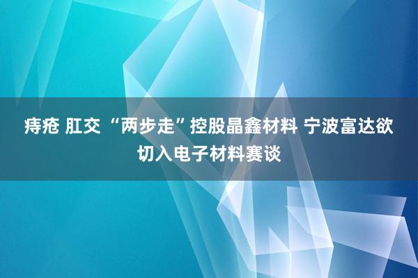 痔疮 肛交 “两步走”控股晶鑫材料 宁波富达欲切入电子材料赛谈