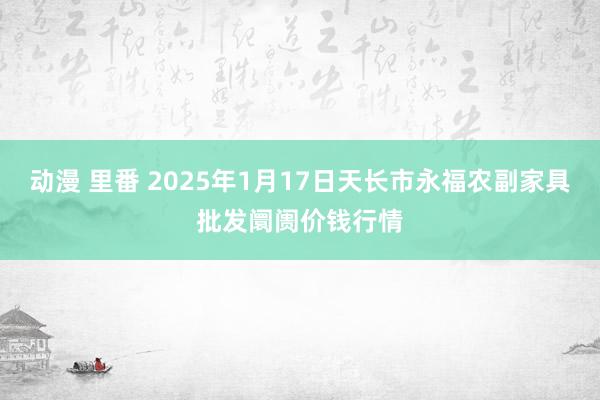 动漫 里番 2025年1月17日天长市永福农副家具批发阛阓价钱行情